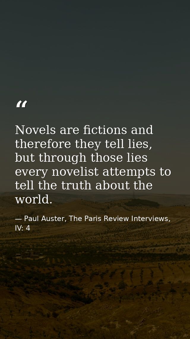 Novels are fictions and therefore they tell lies, but through those lies every novelist attempts to tell the truth about — Paul Auster, The Paris Review Interviews, IV: 4