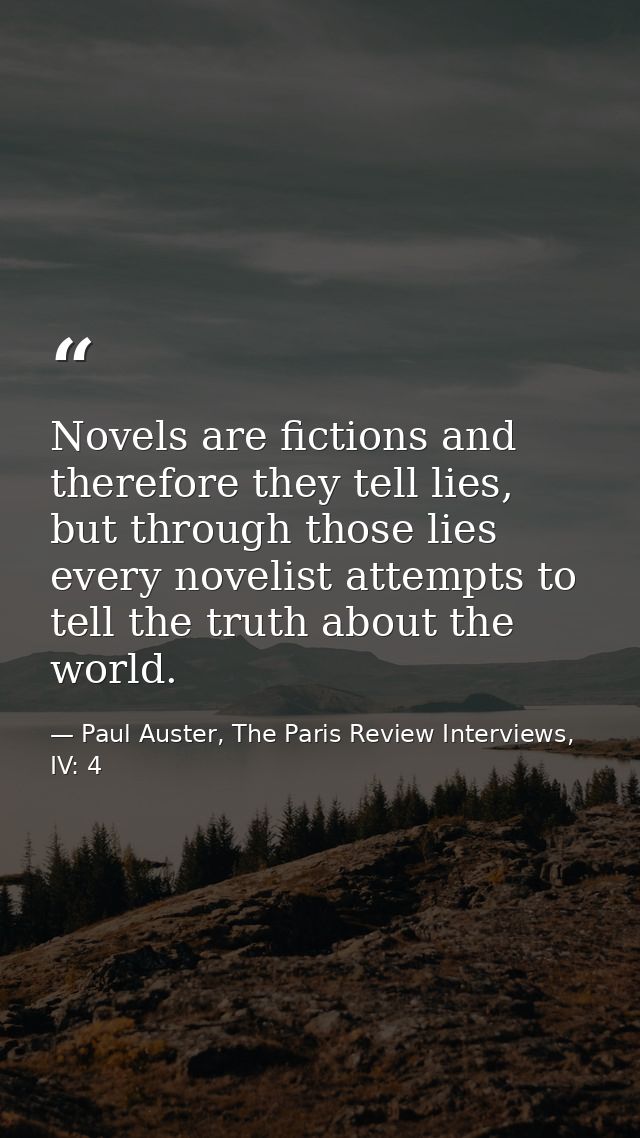 Novels are fictions and therefore they tell lies, but through those lies every novelist attempts to tell the truth about — Paul Auster, The Paris Review Interviews, IV: 4