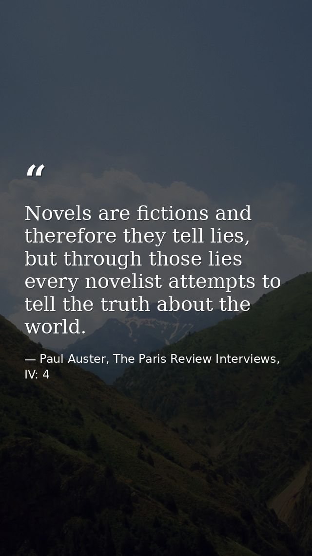 Novels are fictions and therefore they tell lies, but through those lies every novelist attempts to tell the truth about — Paul Auster, The Paris Review Interviews, IV: 4