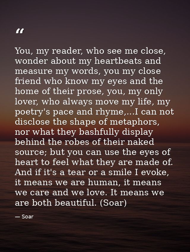 You, my reader, who see me close, wonder about my heartbeats and measure my words, you my close friend who know my eyes  — Soar