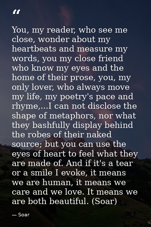 You, my reader, who see me close, wonder about my heartbeats and measure my words, you my close friend who know my eyes  — Soar