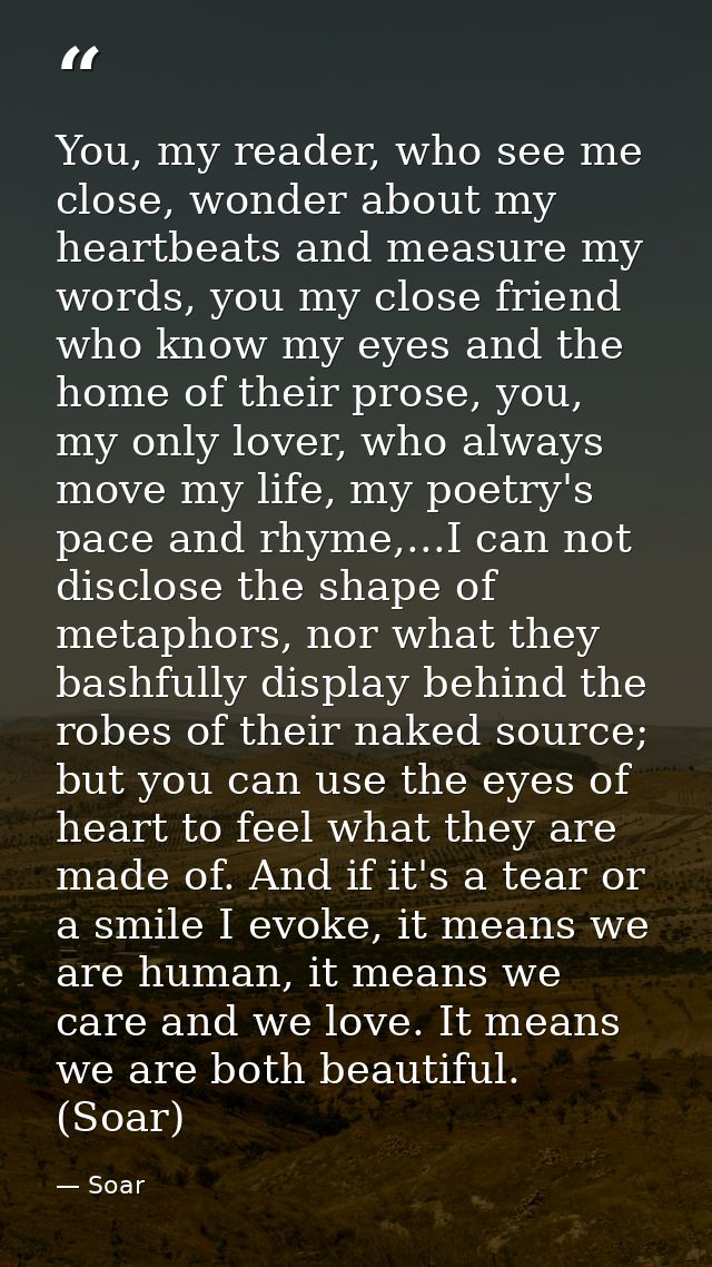 You, my reader, who see me close, wonder about my heartbeats and measure my words, you my close friend who know my eyes  — Soar