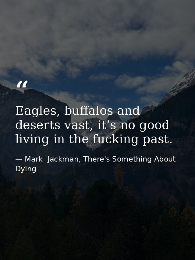 Eagles, buffalos and deserts vast, it’s no good living in the fucking past. — Mark  Jackman, There's Something About Dying