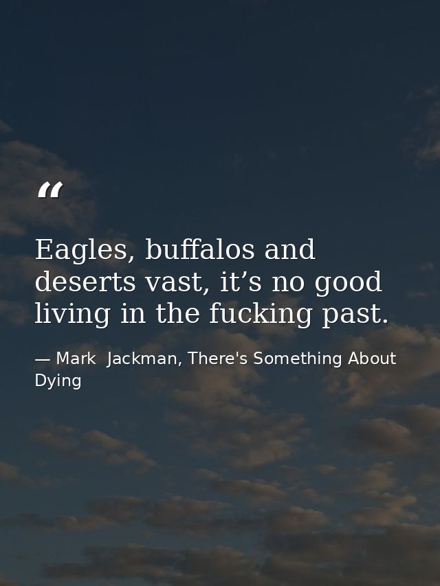 Eagles, buffalos and deserts vast, it’s no good living in the fucking past. — Mark  Jackman, There's Something About Dying