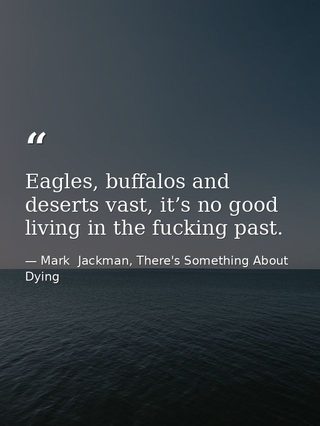 Eagles, buffalos and deserts vast, it’s no good living in the fucking past. — Mark  Jackman, There's Something About Dying