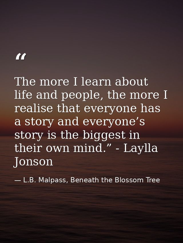 The more I learn about life and people, the more I realise that everyone has a story and everyone’s story is the biggest — L.B. Malpass, Beneath the Blossom Tree