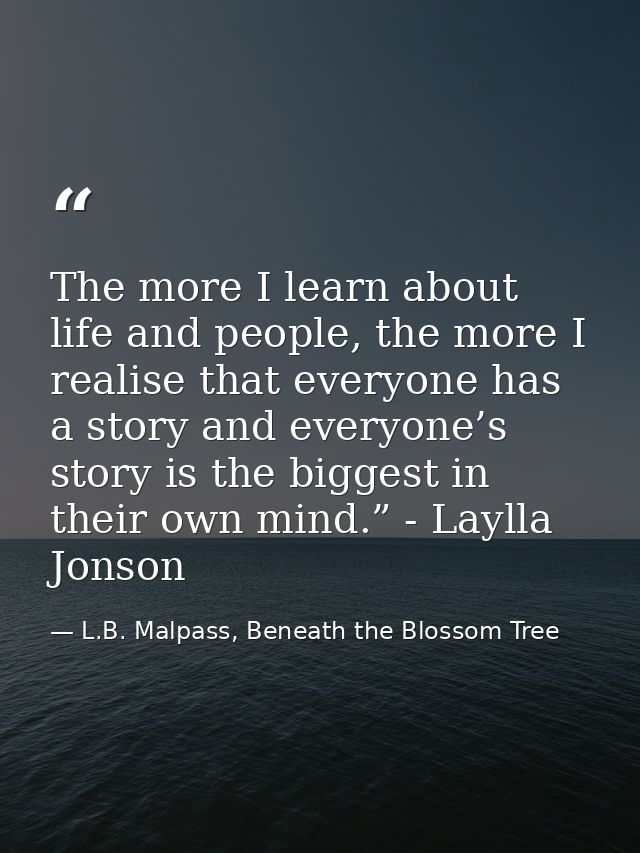 The more I learn about life and people, the more I realise that everyone has a story and everyone’s story is the biggest — L.B. Malpass, Beneath the Blossom Tree