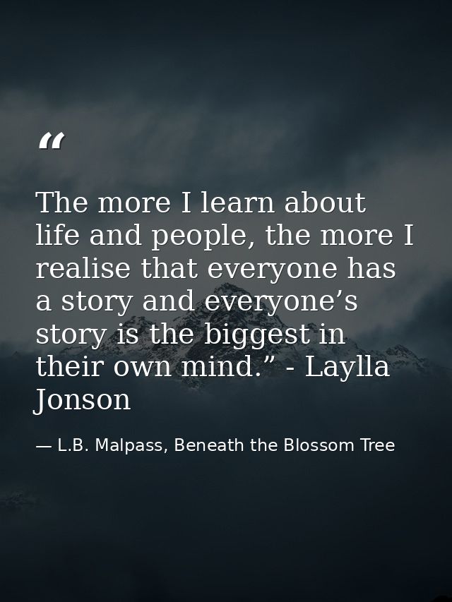 The more I learn about life and people, the more I realise that everyone has a story and everyone’s story is the biggest — L.B. Malpass, Beneath the Blossom Tree