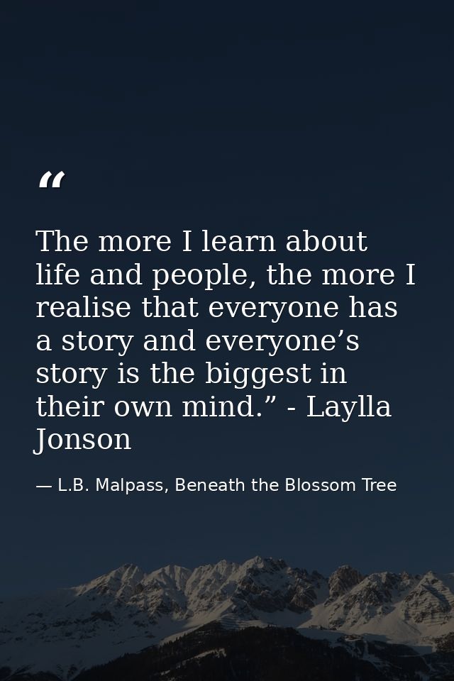 The more I learn about life and people, the more I realise that everyone has a story and everyone’s story is the biggest — L.B. Malpass, Beneath the Blossom Tree