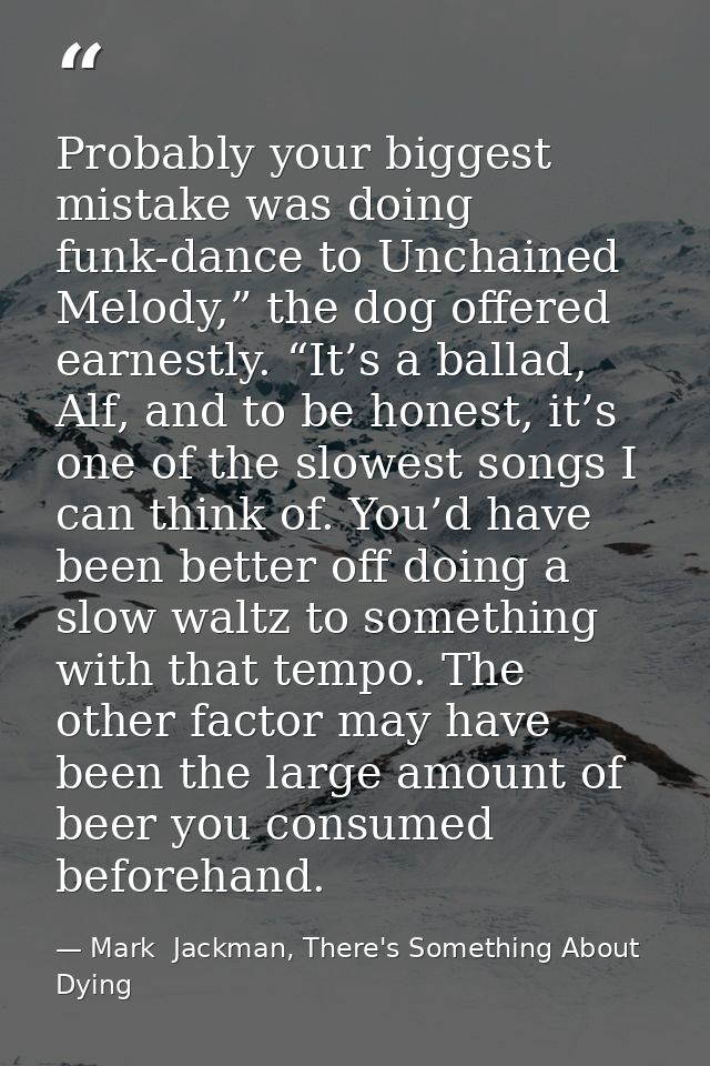 Probably your biggest mistake was doing funk-dance to Unchained Melody,” the dog offered earnestly. “It’s a ballad, Alf, — Mark  Jackman, There's Something About Dying