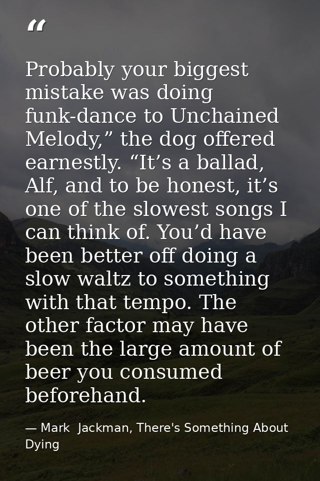 Probably your biggest mistake was doing funk-dance to Unchained Melody,” the dog offered earnestly. “It’s a ballad, Alf, — Mark  Jackman, There's Something About Dying