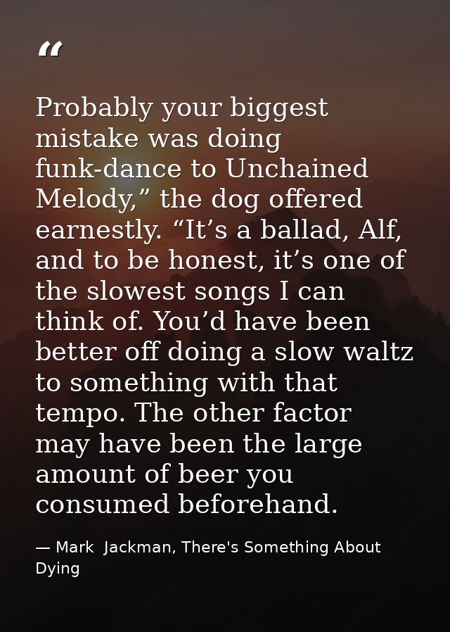 Probably your biggest mistake was doing funk-dance to Unchained Melody,” the dog offered earnestly. “It’s a ballad, Alf, — Mark  Jackman, There's Something About Dying