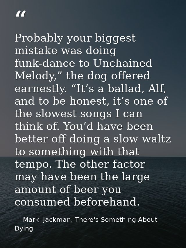 Probably your biggest mistake was doing funk-dance to Unchained Melody,” the dog offered earnestly. “It’s a ballad, Alf, — Mark  Jackman, There's Something About Dying
