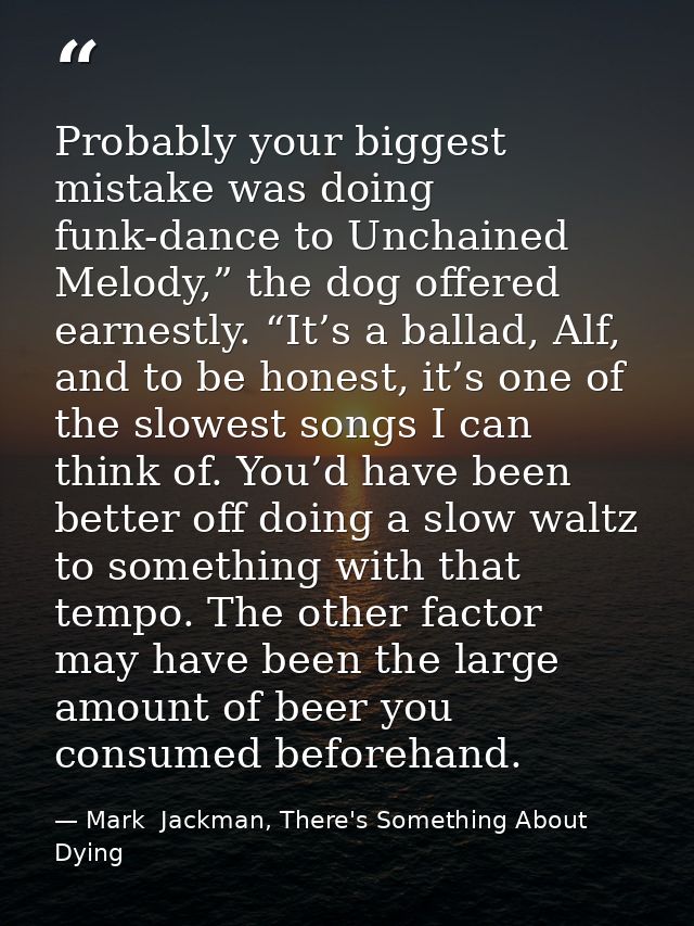 Probably your biggest mistake was doing funk-dance to Unchained Melody,” the dog offered earnestly. “It’s a ballad, Alf, — Mark  Jackman, There's Something About Dying