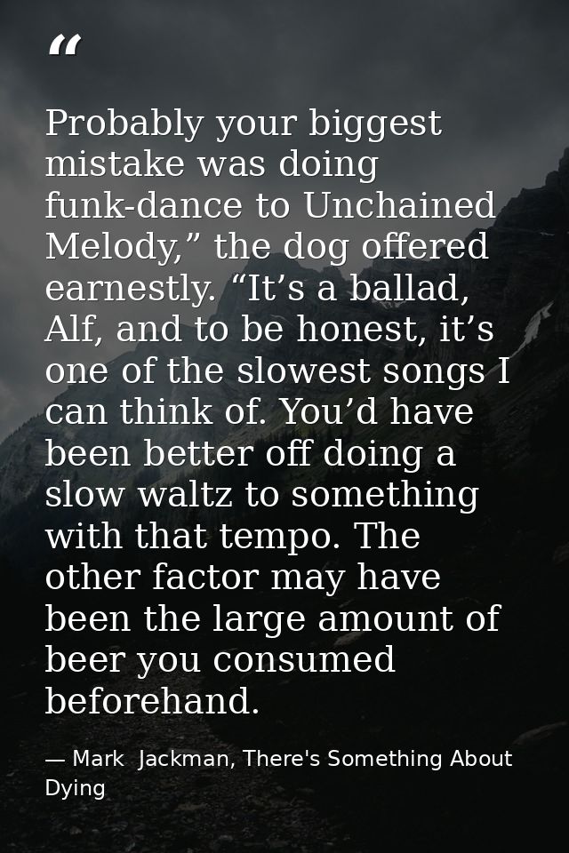 Probably your biggest mistake was doing funk-dance to Unchained Melody,” the dog offered earnestly. “It’s a ballad, Alf, — Mark  Jackman, There's Something About Dying