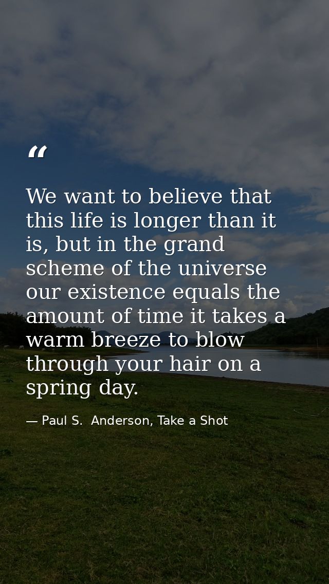 We want to believe that this life is longer than it is, but in the grand scheme of the universe our existence equals the — Paul S.  Anderson, Take a Shot