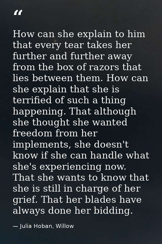 How can she explain to him that every tear takes her further and further away from the box of razors that lies between t — Julia Hoban, Willow
