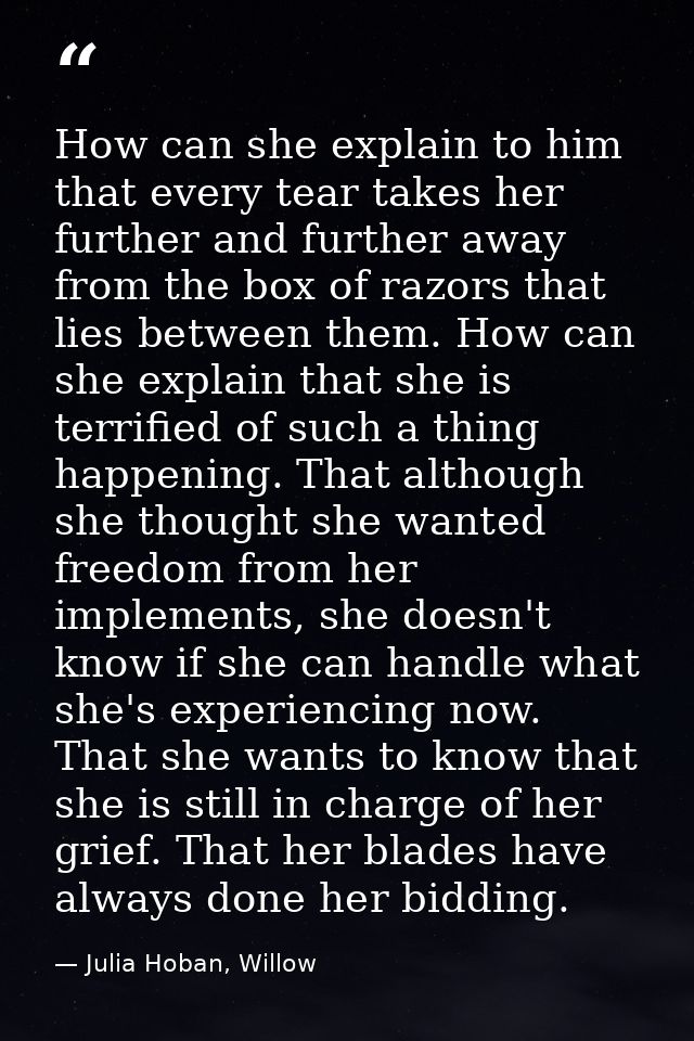 How can she explain to him that every tear takes her further and further away from the box of razors that lies between t — Julia Hoban, Willow