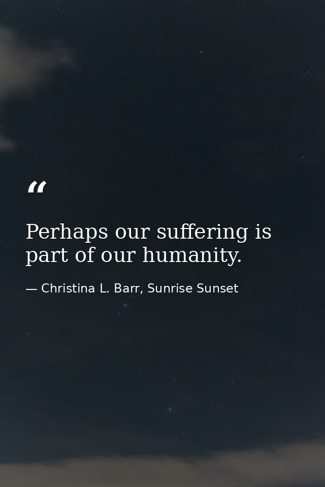 Perhaps our suffering is part of our humanity. — Christina L. Barr, Sunrise Sunset