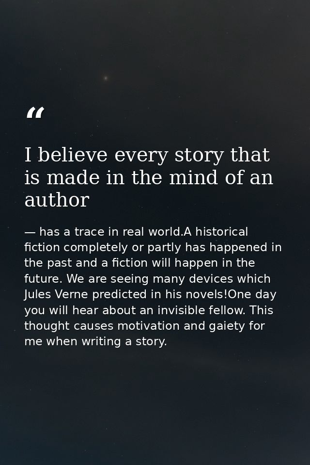 I believe every story that is made in the mind of an author — has a trace in real world.A historical fiction completely or partly has happened in the past and a fiction will happen in the future. We are seeing many devices which Jules Verne predicted in his novels!One day you will hear about an invisible fellow. This thought causes motivation and gaiety for me when writing a story.