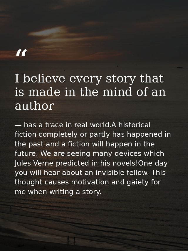 I believe every story that is made in the mind of an author — has a trace in real world.A historical fiction completely or partly has happened in the past and a fiction will happen in the future. We are seeing many devices which Jules Verne predicted in his novels!One day you will hear about an invisible fellow. This thought causes motivation and gaiety for me when writing a story.