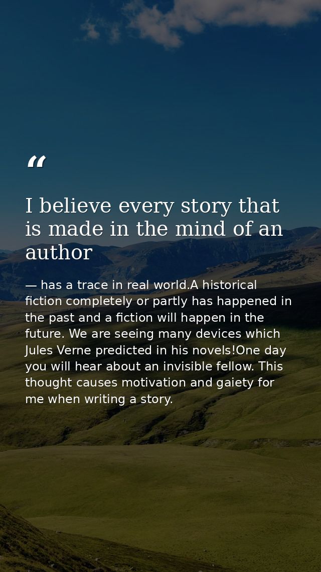 I believe every story that is made in the mind of an author — has a trace in real world.A historical fiction completely or partly has happened in the past and a fiction will happen in the future. We are seeing many devices which Jules Verne predicted in his novels!One day you will hear about an invisible fellow. This thought causes motivation and gaiety for me when writing a story.