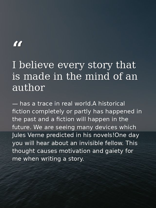 I believe every story that is made in the mind of an author — has a trace in real world.A historical fiction completely or partly has happened in the past and a fiction will happen in the future. We are seeing many devices which Jules Verne predicted in his novels!One day you will hear about an invisible fellow. This thought causes motivation and gaiety for me when writing a story.