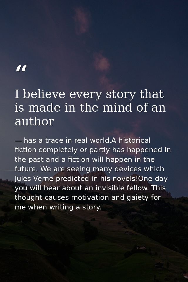 I believe every story that is made in the mind of an author — has a trace in real world.A historical fiction completely or partly has happened in the past and a fiction will happen in the future. We are seeing many devices which Jules Verne predicted in his novels!One day you will hear about an invisible fellow. This thought causes motivation and gaiety for me when writing a story.
