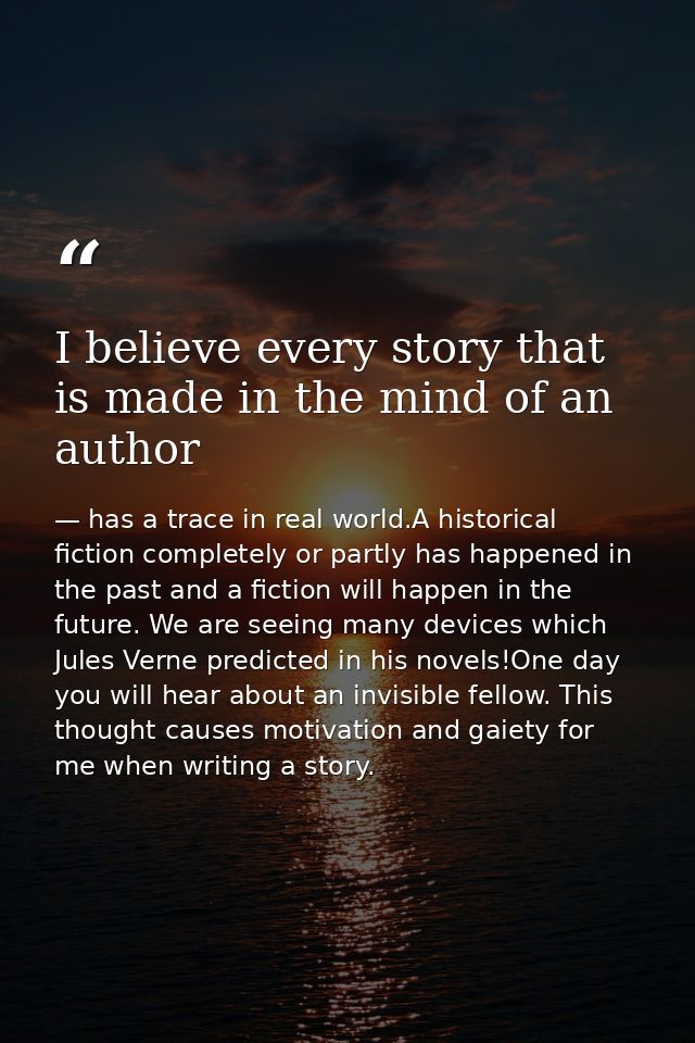 I believe every story that is made in the mind of an author — has a trace in real world.A historical fiction completely or partly has happened in the past and a fiction will happen in the future. We are seeing many devices which Jules Verne predicted in his novels!One day you will hear about an invisible fellow. This thought causes motivation and gaiety for me when writing a story.
