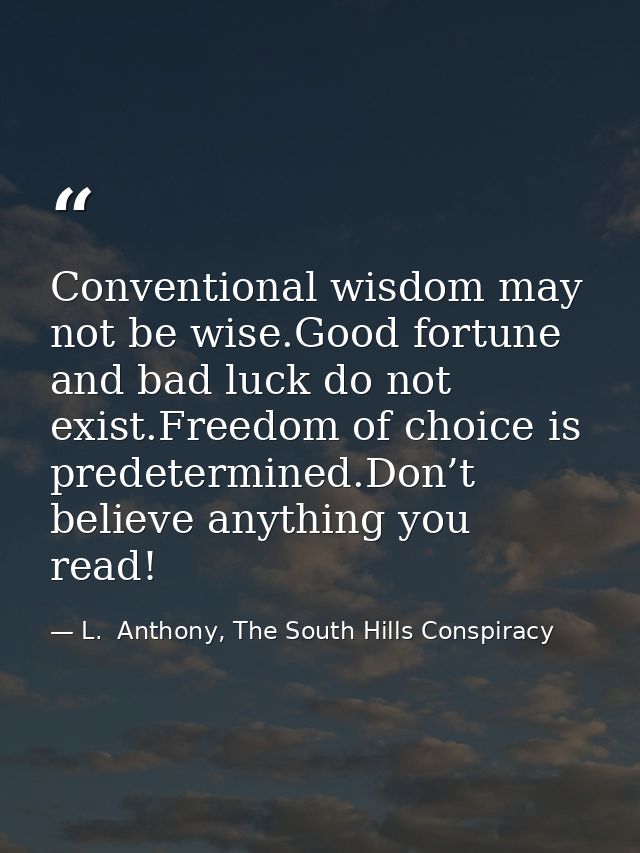 Conventional wisdom may not be wise.Good fortune and bad luck do not exist.Freedom of choice is predetermined.Don’t beli — L.  Anthony, The South Hills Conspiracy