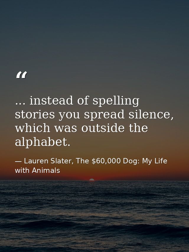 ... instead of spelling stories you spread silence, which was outside the alphabet. — Lauren Slater, The $60,000 Dog: My Life with Animals
