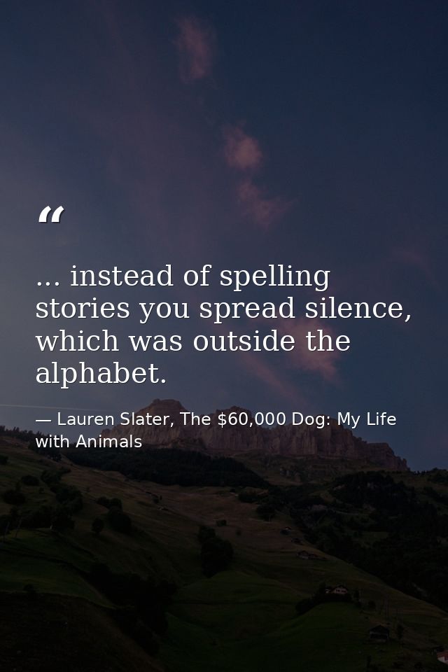 ... instead of spelling stories you spread silence, which was outside the alphabet. — Lauren Slater, The $60,000 Dog: My Life with Animals