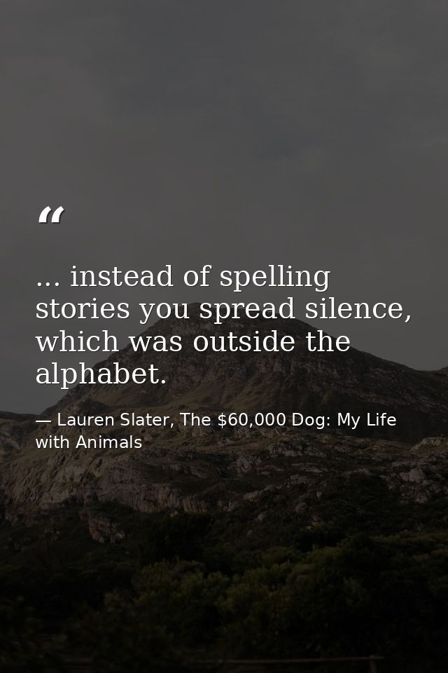 ... instead of spelling stories you spread silence, which was outside the alphabet. — Lauren Slater, The $60,000 Dog: My Life with Animals