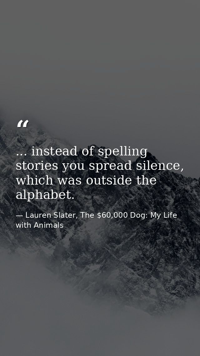... instead of spelling stories you spread silence, which was outside the alphabet. — Lauren Slater, The $60,000 Dog: My Life with Animals