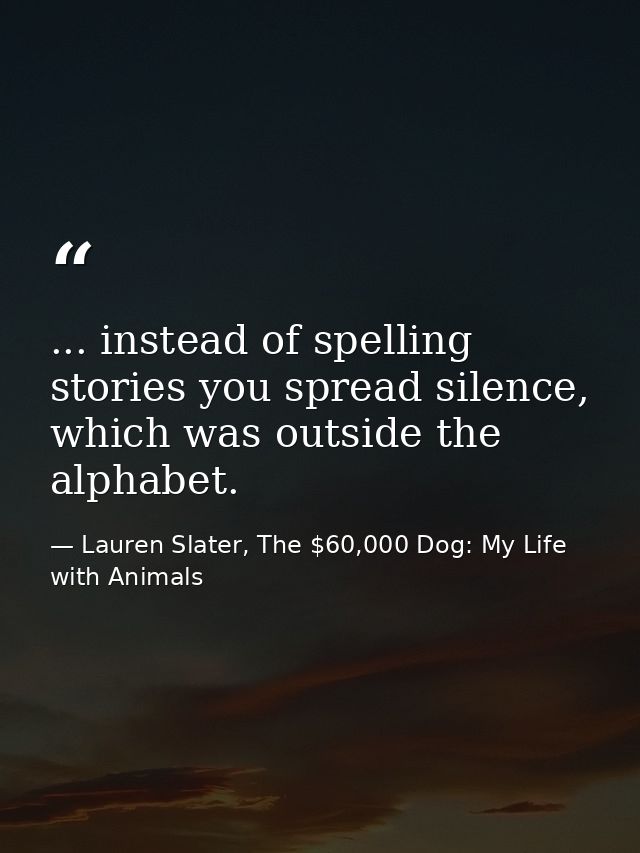 ... instead of spelling stories you spread silence, which was outside the alphabet. — Lauren Slater, The $60,000 Dog: My Life with Animals