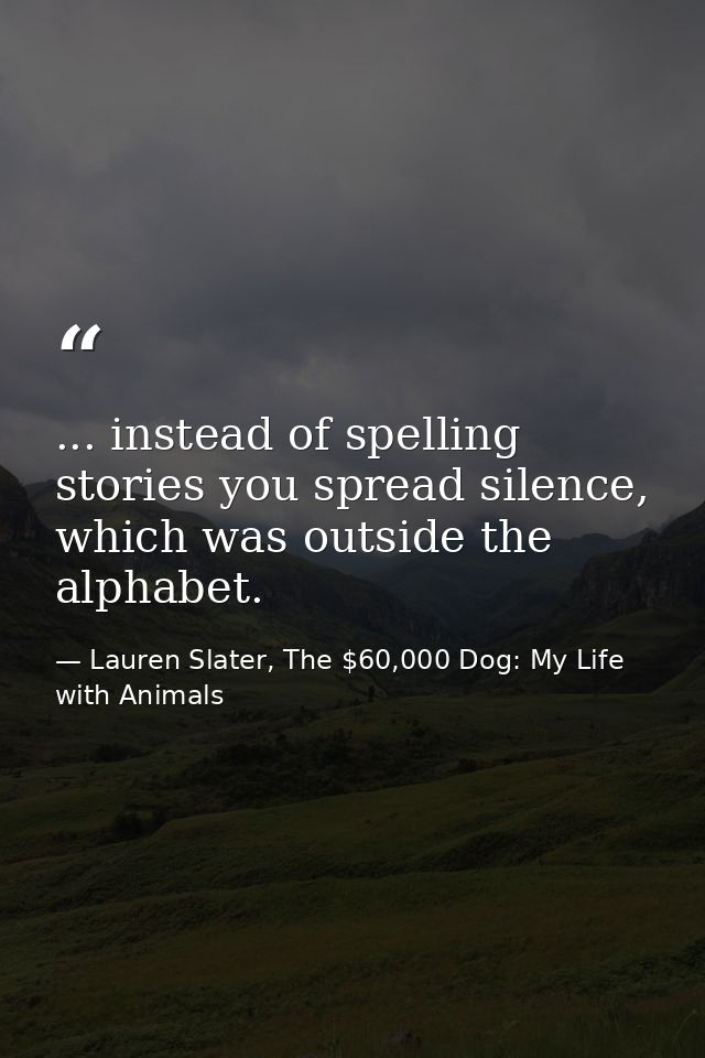 ... instead of spelling stories you spread silence, which was outside the alphabet. — Lauren Slater, The $60,000 Dog: My Life with Animals
