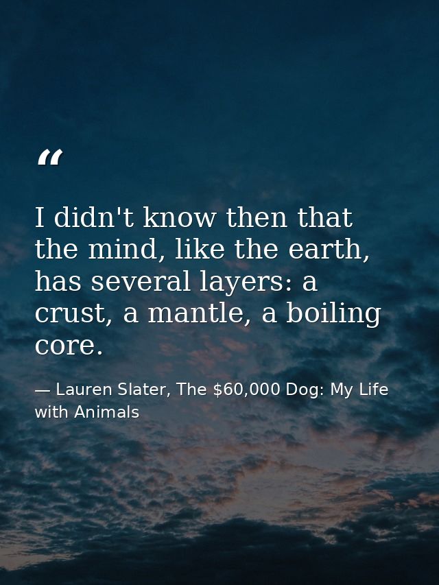 I didn't know then that the mind, like the earth, has several layers: a crust, a mantle, a boiling core. — Lauren Slater, The $60,000 Dog: My Life with Animals