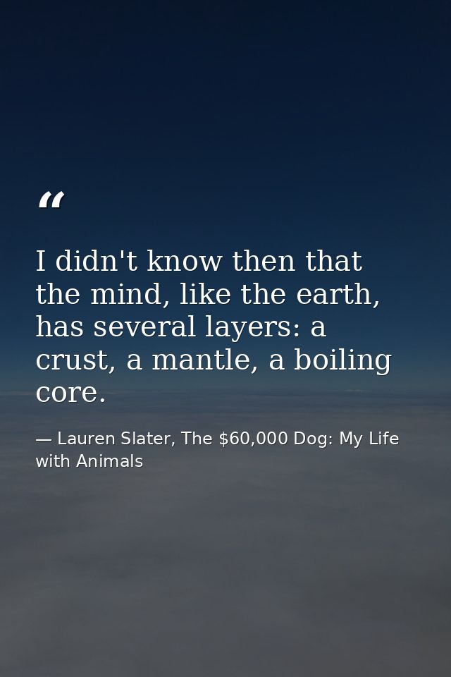 I didn't know then that the mind, like the earth, has several layers: a crust, a mantle, a boiling core. — Lauren Slater, The $60,000 Dog: My Life with Animals