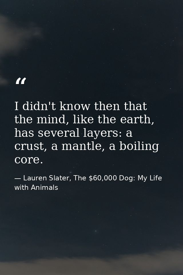 I didn't know then that the mind, like the earth, has several layers: a crust, a mantle, a boiling core. — Lauren Slater, The $60,000 Dog: My Life with Animals