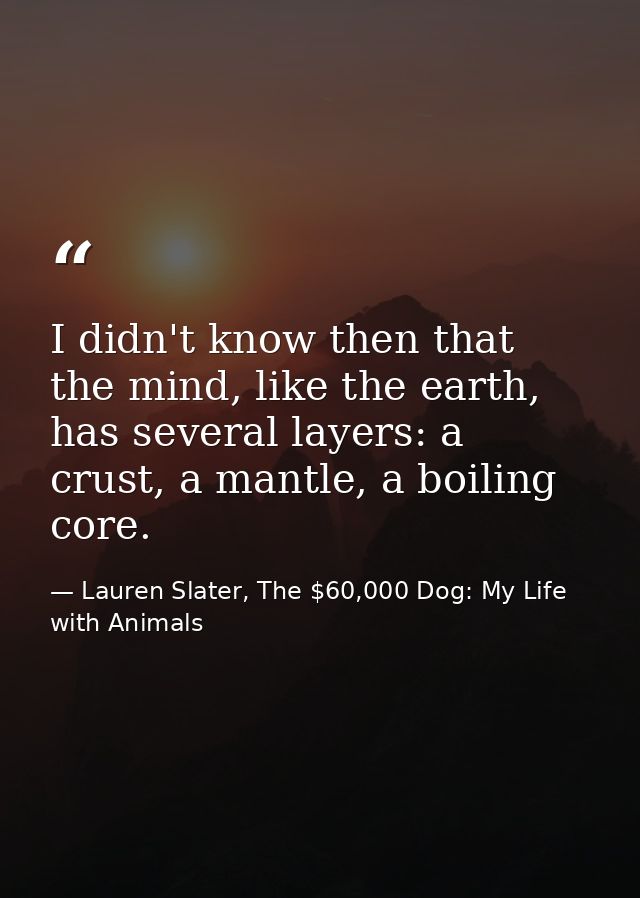 I didn't know then that the mind, like the earth, has several layers: a crust, a mantle, a boiling core. — Lauren Slater, The $60,000 Dog: My Life with Animals