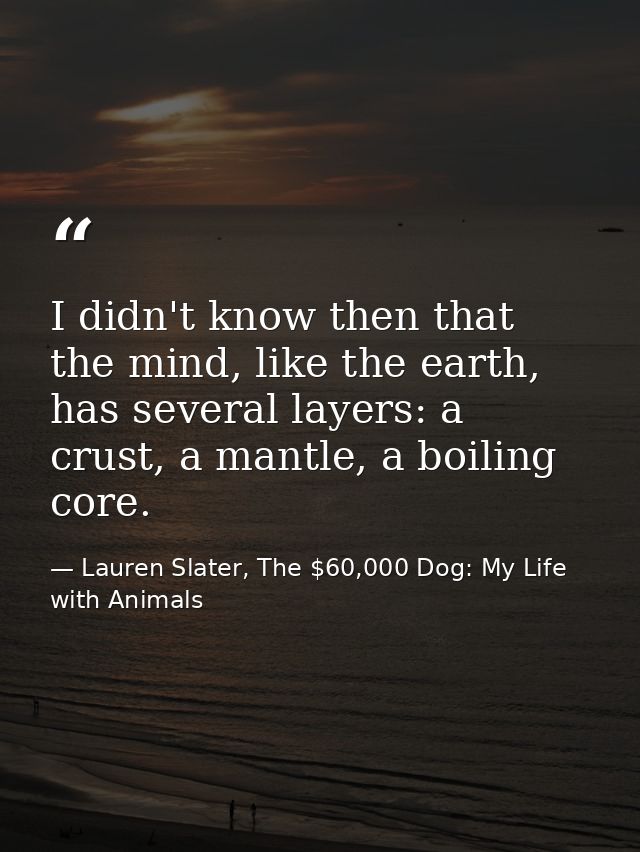 I didn't know then that the mind, like the earth, has several layers: a crust, a mantle, a boiling core. — Lauren Slater, The $60,000 Dog: My Life with Animals