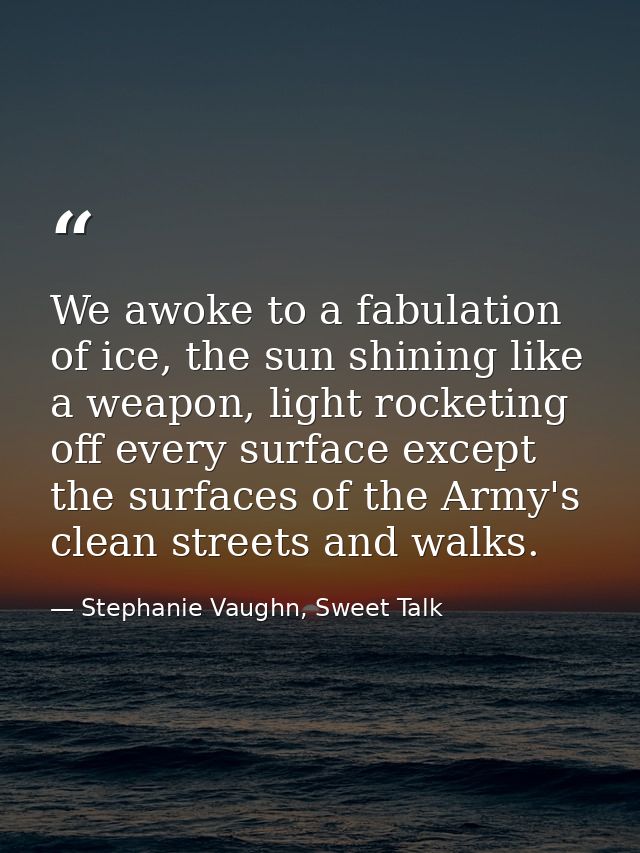 We awoke to a fabulation of ice, the sun shining like a weapon, light rocketing off every surface except the surfaces of — Stephanie Vaughn, Sweet Talk