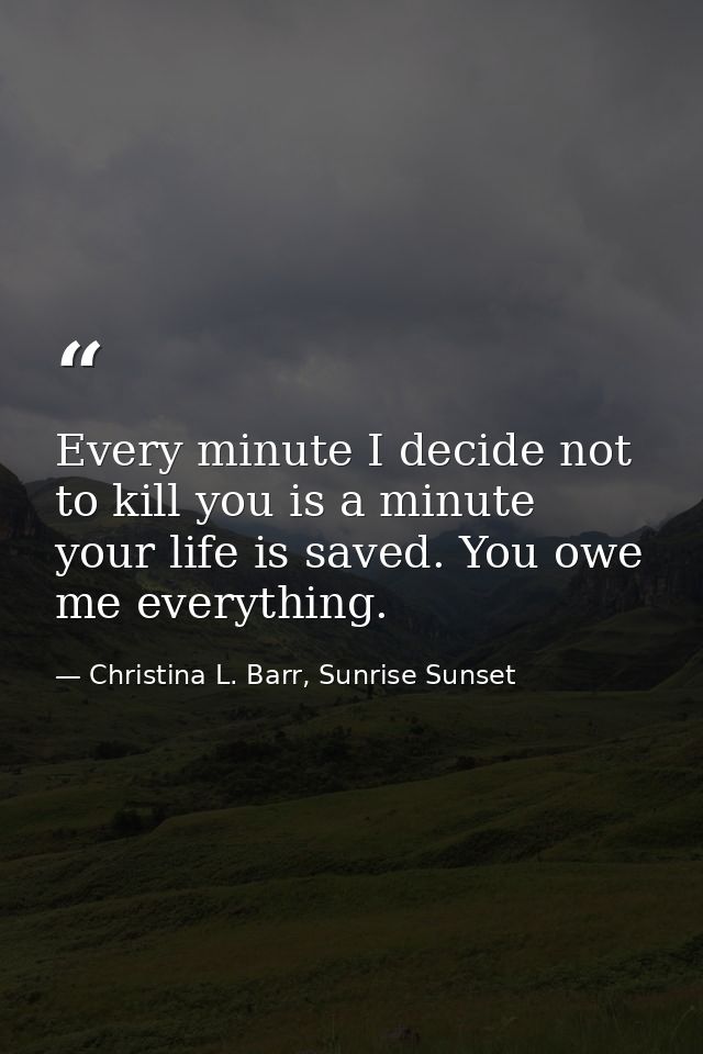Every minute I decide not to kill you is a minute your life is saved. You owe me everything. — Christina L. Barr, Sunrise Sunset