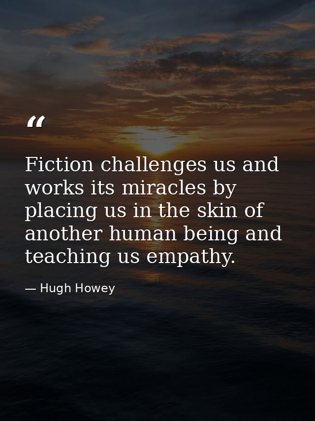 Fiction challenges us and works its miracles by placing us in the skin of another human being and teaching us empathy. — Hugh Howey