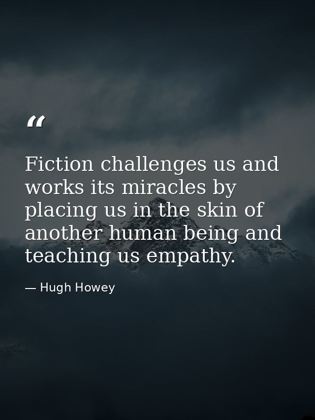 Fiction challenges us and works its miracles by placing us in the skin of another human being and teaching us empathy. — Hugh Howey