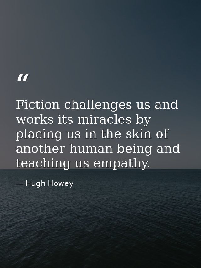 Fiction challenges us and works its miracles by placing us in the skin of another human being and teaching us empathy. — Hugh Howey