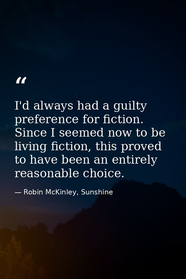 I'd always had a guilty preference for fiction. Since I seemed now to be living fiction, this proved to have been an ent — Robin McKinley, Sunshine