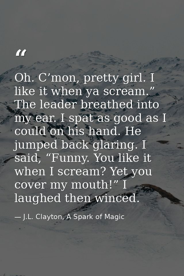 Oh. C’mon, pretty girl. I like it when ya scream.” The leader breathed into my ear. I spat as good as I could on his han — J.L. Clayton, A Spark of Magic