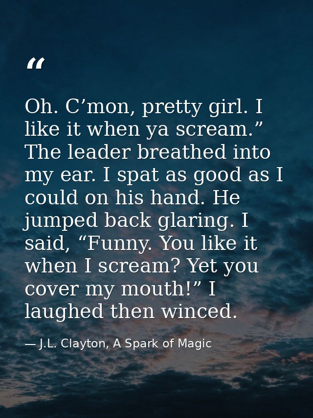 Oh. C’mon, pretty girl. I like it when ya scream.” The leader breathed into my ear. I spat as good as I could on his han — J.L. Clayton, A Spark of Magic