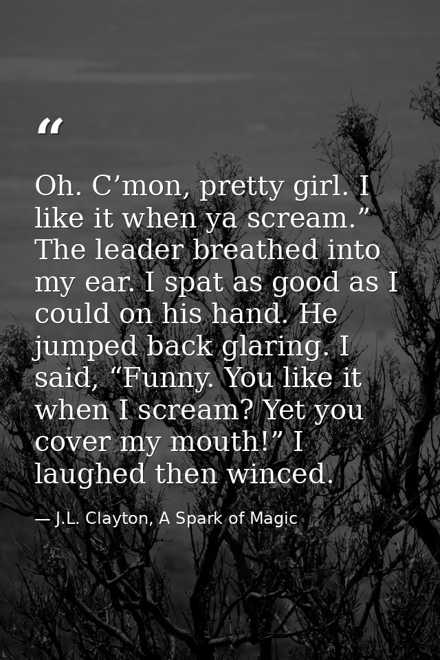 Oh. C’mon, pretty girl. I like it when ya scream.” The leader breathed into my ear. I spat as good as I could on his han — J.L. Clayton, A Spark of Magic
